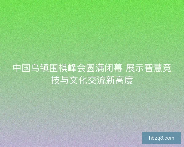中国乌镇围棋峰会圆满闭幕 展示智慧竞技与文化交流新高度