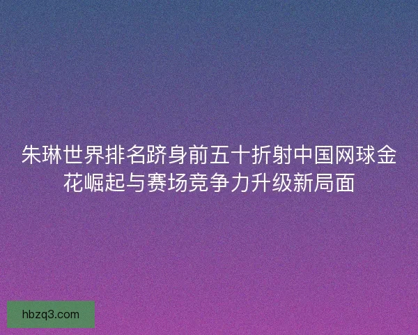 朱琳世界排名跻身前五十折射中国网球金花崛起与赛场竞争力升级新局面