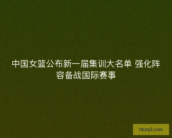 中国女篮公布新一届集训大名单 强化阵容备战国际赛事